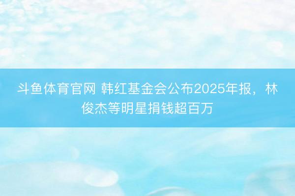 斗鱼体育官网 韩红基金会公布2025年报，林俊杰等明星捐钱超百万
