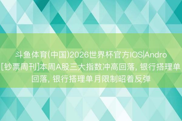 斗鱼体育(中国)2026世界杯官方IOS|Android手机app下载 [钞票周刊]本周A股三大指数冲高回落， 银行搭理单月限制昭着反弹