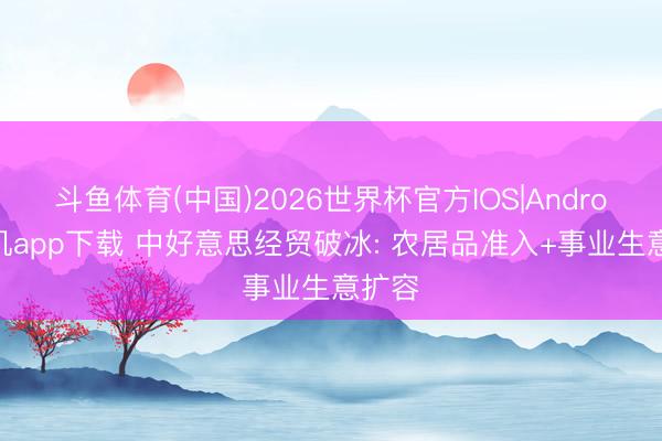 斗鱼体育(中国)2026世界杯官方IOS|Android手机app下载 中好意思经贸破冰: 农居品准入+事业生意扩容