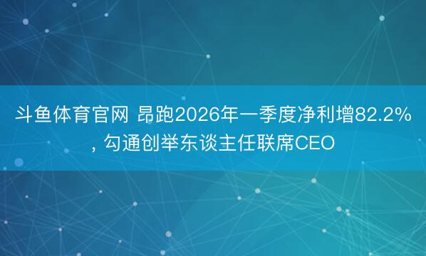 斗鱼体育官网 昂跑2026年一季度净利增82.2%， 勾通创举东谈主任联席CEO