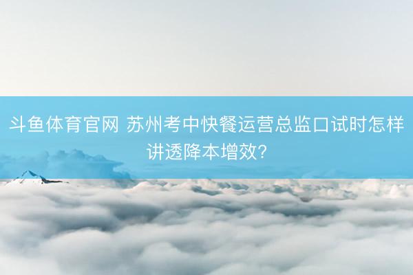 斗鱼体育官网 苏州考中快餐运营总监口试时怎样讲透降本增效?