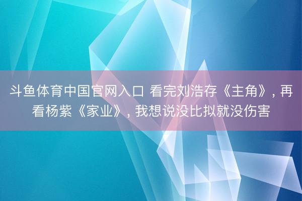 斗鱼体育中国官网入口 看完刘浩存《主角》, 再看杨紫《家业》, 我想说没比拟就没伤害