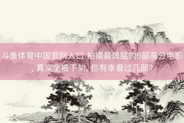 斗鱼体育中国官网入口 拍摄最勇猛的6部高分电影, 真实全被下架, 你有幸看过几部?