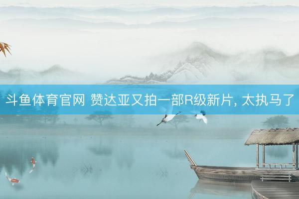 斗鱼体育官网 赞达亚又拍一部R级新片， 太执马了