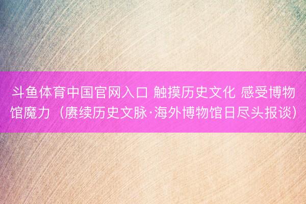 斗鱼体育中国官网入口 触摸历史文化 感受博物馆魔力(赓续历史文脉·海外博物馆日尽头报谈)