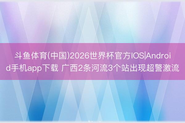 斗鱼体育(中国)2026世界杯官方IOS|Android手机app下载 广西2条河流3个站出现超警激流