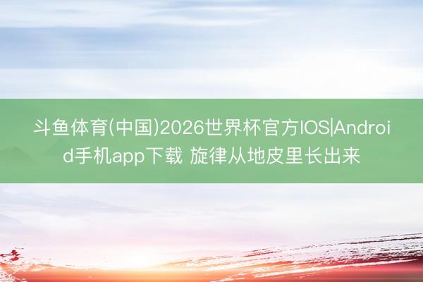 斗鱼体育(中国)2026世界杯官方IOS|Android手机app下载 旋律从地皮里长出来