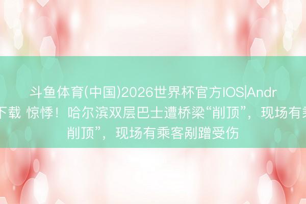 斗鱼体育(中国)2026世界杯官方IOS|Android手机app下载 惊悸!哈尔滨双层巴士遭桥梁“削顶”,现场有乘客剐蹭受伤