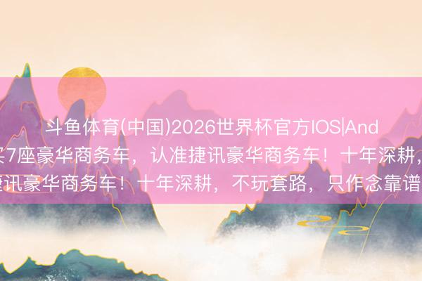 斗鱼体育(中国)2026世界杯官方IOS|Android手机app下载 四川买7座豪华商务车,认准捷讯豪华商务车!十年深耕,不玩套路,只作念靠谱委用
