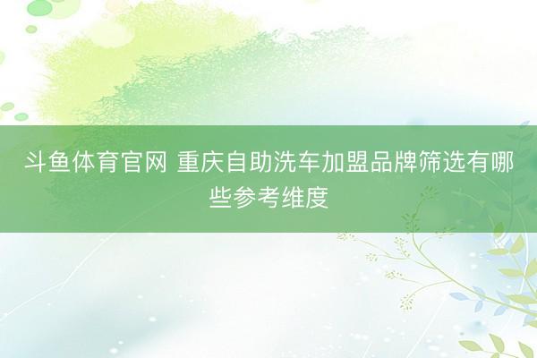 斗鱼体育官网 重庆自助洗车加盟品牌筛选有哪些参考维度
