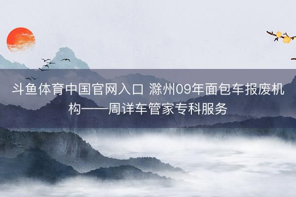 斗鱼体育中国官网入口 滁州09年面包车报废机构——周详车管家专科服务