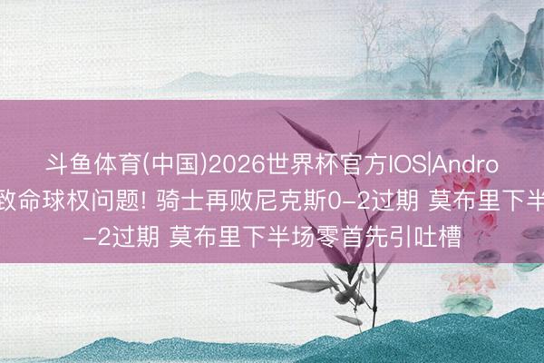 斗鱼体育(中国)2026世界杯官方IOS|Android手机app下载 致命球权问题! 骑士再败尼克斯0-2过期 莫布里下半场零首先引吐槽
