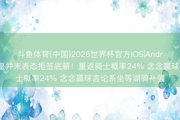 斗鱼体育(中国)2026世界杯官方IOS|Android手机app下载 詹皇并未表态拒签底薪!重返骑士概率24% 念念赢球言论系坐等湖骑补强