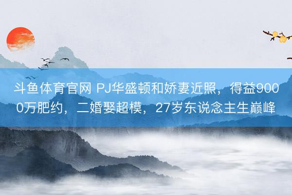 斗鱼体育官网 PJ华盛顿和娇妻近照，得益9000万肥约，二婚娶超模，27岁东说念主生巅峰