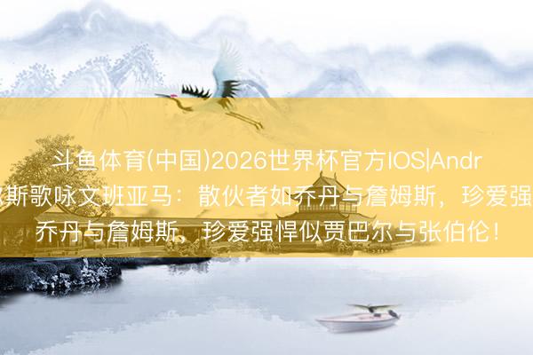 斗鱼体育(中国)2026世界杯官方IOS|Android手机app下载 皮尔斯歌咏文班亚马:散伙者如乔丹与詹姆斯,珍爱强悍似贾巴尔与张伯伦!