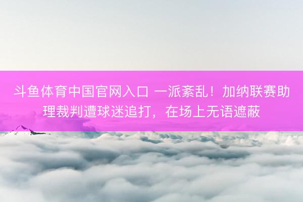 斗鱼体育中国官网入口 一派紊乱!加纳联赛助理裁判遭球迷追打,在场上无语遮蔽