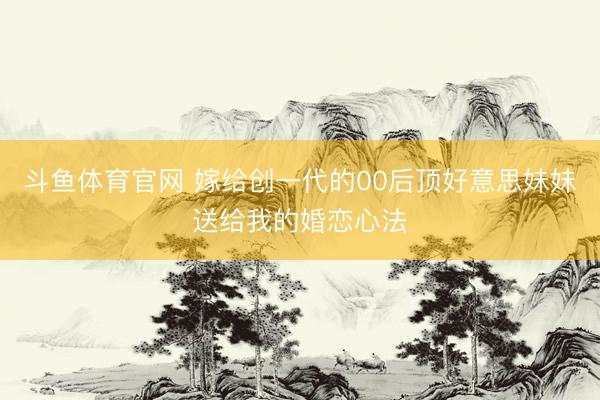 斗鱼体育官网 嫁给创一代的00后顶好意思妹妹送给我的婚恋心法