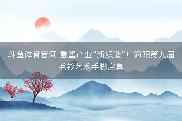 斗鱼体育官网 重塑产业“新织造”!海阳第九届毛衫艺术手脚启幕