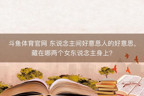 斗鱼体育官网 东说念主间好意思人的好意思,藏在哪两个女东说念主身上?