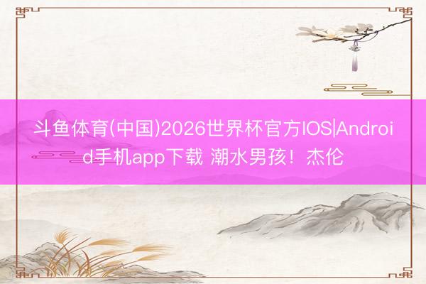 斗鱼体育(中国)2026世界杯官方IOS|Android手机app下载 潮水男孩!杰伦