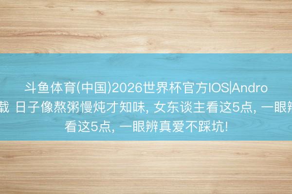 斗鱼体育(中国)2026世界杯官方IOS|Android手机app下载 日子像熬粥慢炖才知味， 女东谈主看这5点， 一眼辨真爱不踩坑!
