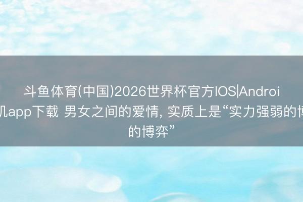 斗鱼体育(中国)2026世界杯官方IOS|Android手机app下载 男女之间的爱情, 实质上是“实力强弱的博弈”