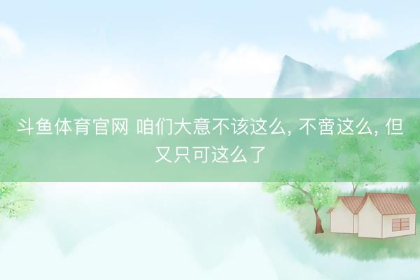 斗鱼体育官网 咱们大意不该这么, 不啻这么, 但又只可这么了