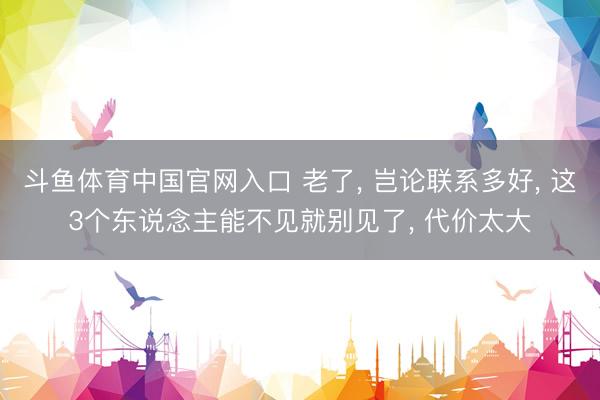 斗鱼体育中国官网入口 老了, 岂论联系多好, 这3个东说念主能不见就别见了, 代价太大