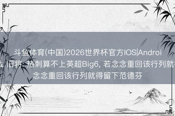 斗鱼体育(中国)2026世界杯官方IOS|Android手机app下载 旧将: 热刺算不上英超Big6, 若念念重回该行列就得留下范德芬