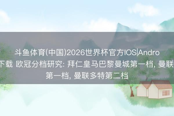 斗鱼体育(中国)2026世界杯官方IOS|Android手机app下载 欧冠分档研究: 拜仁皇马巴黎曼城第一档， 曼联多特第二档