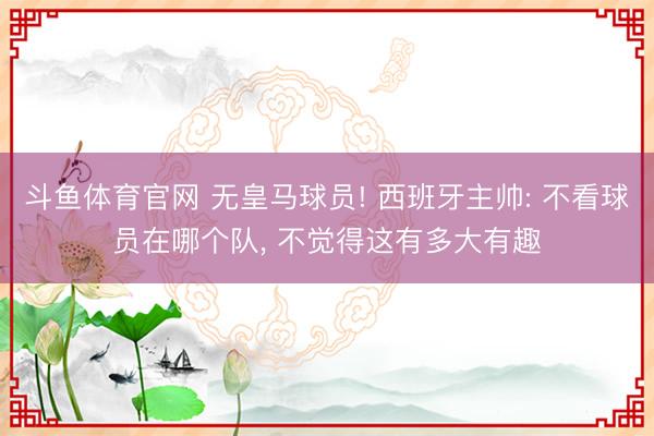 斗鱼体育官网 无皇马球员! 西班牙主帅: 不看球员在哪个队, 不觉得这有多大有趣