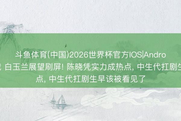 斗鱼体育(中国)2026世界杯官方IOS|Android手机app下载 白玉兰展望刷屏! 陈晓凭实力成热点, 中生代扛剧生早该被看见了