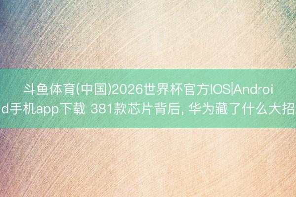 斗鱼体育(中国)2026世界杯官方IOS|Android手机app下载 381款芯片背后, 华为藏了什么大招