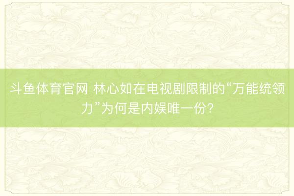 斗鱼体育官网 林心如在电视剧限制的“万能统领力”为何是内娱唯一份?