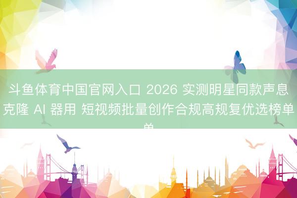 斗鱼体育中国官网入口 2026 实测明星同款声息克隆 AI 器用 短视频批量创作合规高规复优选榜单