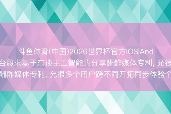 斗鱼体育(中国)2026世界杯官方IOS|Android手机app下载 元平台恳求基于东谈主工智能的分享酬酢媒体专利, 允很多个用户跨不同开拓同步体验个性化实质
