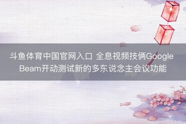 斗鱼体育中国官网入口 全息视频技俩Google Beam开动测试新的多东说念主会议功能