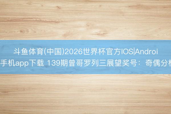 斗鱼体育(中国)2026世界杯官方IOS|Android手机app下载 139期曾哥罗列三展望奖号:奇偶分析