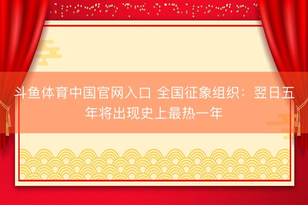 斗鱼体育中国官网入口 全国征象组织:翌日五年将出现史上最热一年
