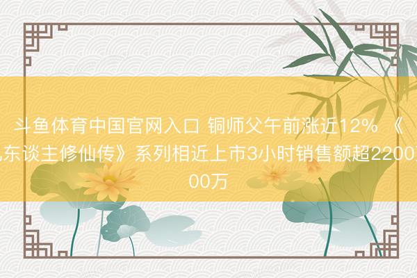 斗鱼体育中国官网入口 铜师父午前涨近12% 《凡东谈主修仙传》系列相近上市3小时销售额超2200万