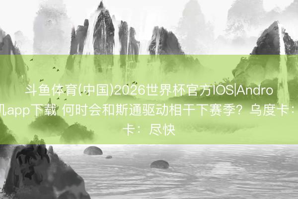 斗鱼体育(中国)2026世界杯官方IOS|Android手机app下载 何时会和斯通驱动相干下赛季?乌度卡:尽快