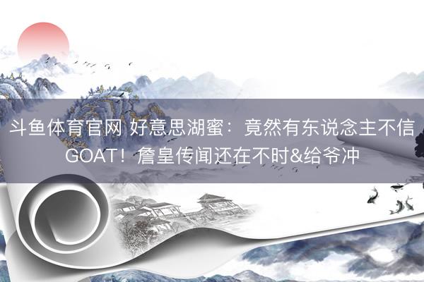 斗鱼体育官网 好意思湖蜜:竟然有东说念主不信GOAT!詹皇传闻还在不时&给爷冲