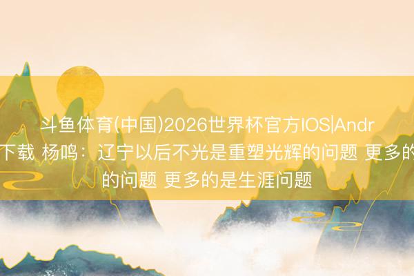 斗鱼体育(中国)2026世界杯官方IOS|Android手机app下载 杨鸣：辽宁以后不光是重塑光辉的问题 更多的是生涯问题