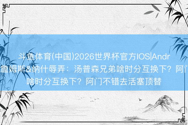 斗鱼体育(中国)2026世界杯官方IOS|Android手机app下载 詹姆斯&纳什辱弄：汤普森兄弟啥时分互换下？阿门不错去活塞顶替