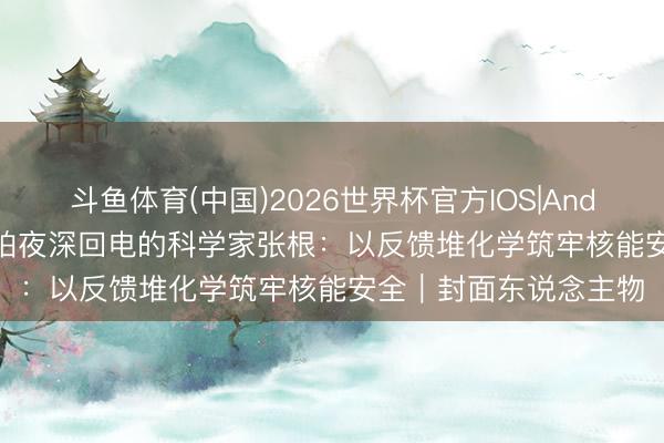 斗鱼体育(中国)2026世界杯官方IOS|Android手机app下载 最怕夜深回电的科学家张根:以反馈堆化学筑牢核能安全|封面东说念主物