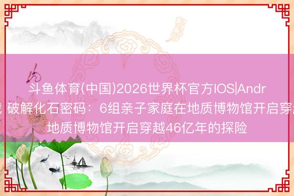 斗鱼体育(中国)2026世界杯官方IOS|Android手机app下载 破解化石密码:6组亲子家庭在地质博物馆开启穿越46亿年的探险