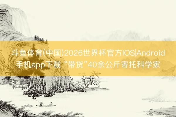 斗鱼体育(中国)2026世界杯官方IOS|Android手机app下载 “带货”40余公斤寄托科学家