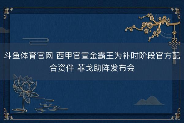 斗鱼体育官网 西甲官宣金霸王为补时阶段官方配合资伴 菲戈助阵发布会