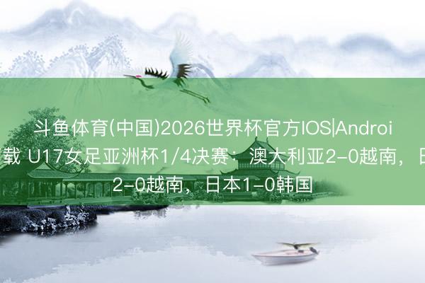 斗鱼体育(中国)2026世界杯官方IOS|Android手机app下载 U17女足亚洲杯1/4决赛:澳大利亚2-0越南,日本1-0韩国