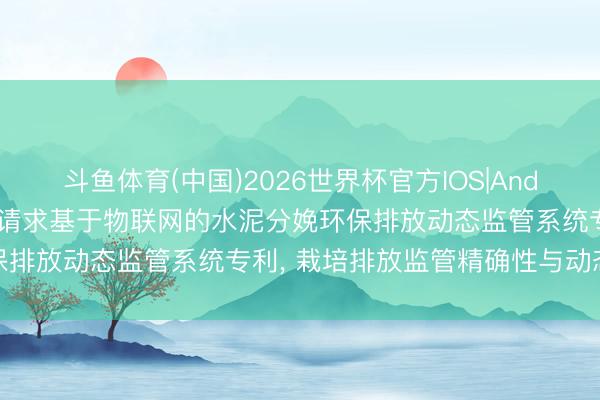 斗鱼体育(中国)2026世界杯官方IOS|Android手机app下载 台泥请求基于物联网的水泥分娩环保排放动态监管系统专利, 栽培排放监管精确性与动态适配性